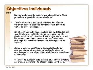 Objectivos individuais » » » Na falta de acordo quanto aos objectivos a fixar prevalece a posição dos avaliadores. Verificando-se a situação prevista no número anterior pode o avaliado registar esse facto na ficha de auto-avaliação. Os objectivos individuais podem ser redefinidos em função da alteração do projecto educativo, do plano anual de actividades e do projecto curricular de turma, bem como quando se verifique uma mudança de estabelecimento de educação ou de ensino. Sempre que se verifique a impossibilidade de acordar novos objectivos, a avaliação decorre relativamente aos objectivos inicialmente acordados e mantidos   O  grau de cumprimento desses objectivos constitui referência essencial da classificação atribuída. 