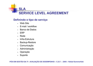 SLA
          SERVICE LEVEL AGREEMENT
    Definindo o tipo de serviço
           Web Site
           E-mail / workflow
           Banco de Dados
           ERP
           Rede
           Infra-Estrutura
           Backup-Restore
           Comunicação
           Administração
           Operação
           Suporte

PÓS EM GESTÃO DA TI - AVALIAÇÃO DE DESEMPENHO – C.E.F. – 2005 – Rafael Sommerfeld
 