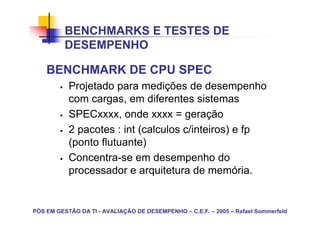 BENCHMARKS E TESTES DE
          DESEMPENHO

    BENCHMARK DE CPU SPEC
           Projetado para medições de desempenho
           com cargas, em diferentes sistemas
           SPECxxxx, onde xxxx = geração
           2 pacotes : int (calculos c/inteiros) e fp
           (ponto flutuante)
           Concentra-se em desempenho do
           processador e arquitetura de memória.


PÓS EM GESTÃO DA TI - AVALIAÇÃO DE DESEMPENHO – C.E.F. – 2005 – Rafael Sommerfeld
 
