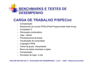 BENCHMARKS E TESTES DE
          DESEMPENHO

    CARGA DE TRABALHO P/SPECint
           Compactação
           Roteamento de circuito FPGA (Field Programmable Gate Array(
           Compilador C
           Otimização combinatória
           Jogo : xadrez
           Processamento de textos
           Visualização do computador
           Linguagem PERL
           Teoria de grupo, interpretador
           Banco de dados orientado a objeto
           Compactação
           Simulador de lugar e rota

PÓS EM GESTÃO DA TI - AVALIAÇÃO DE DESEMPENHO – C.E.F. – 2005 – Rafael Sommerfeld
 
