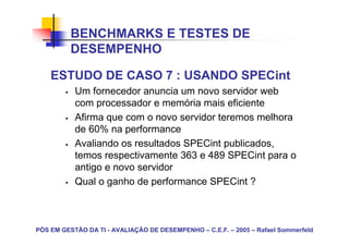 BENCHMARKS E TESTES DE
          DESEMPENHO

    ESTUDO DE CASO 7 : USANDO SPECint
           Um fornecedor anuncia um novo servidor web
           com processador e memória mais eficiente
           Afirma que com o novo servidor teremos melhora
           de 60% na performance
           Avaliando os resultados SPECint publicados,
           temos respectivamente 363 e 489 SPECint para o
           antigo e novo servidor
           Qual o ganho de performance SPECint ?



PÓS EM GESTÃO DA TI - AVALIAÇÃO DE DESEMPENHO – C.E.F. – 2005 – Rafael Sommerfeld
 