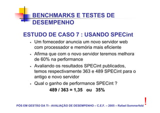 BENCHMARKS E TESTES DE
          DESEMPENHO

    ESTUDO DE CASO 7 : USANDO SPECint
           Um fornecedor anuncia um novo servidor web
           com processador e memória mais eficiente
           Afirma que com o novo servidor teremos melhora
           de 60% na performance
           Avaliando os resultados SPECint publicados,
           temos respectivamente 363 e 489 SPECint para o
           antigo e novo servidor
           Qual o ganho de performance SPECint ?
                   489 / 363 = 1,35 ou 35%


PÓS EM GESTÃO DA TI - AVALIAÇÃO DE DESEMPENHO – C.E.F. – 2005 – Rafael Sommerfeld
                                                                                    !
 