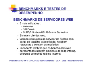BENCHMARKS E TESTES DE
          DESEMPENHO
    BENCHMARKS DE SERVIDORES WEB
           3 mais utilizados :
               Webstone
               SPEC-Web
               SURGE (Scalable URL Reference Generator)
           Simulam clientes web.
           Geram requisições ao servidor de acordo com
           carga de trabalho especificada, recebem
           respostas e coletam as medições
           Importante lembrar que os benchmarks web
           apresentados utilizam ambiente de rede interna,
           diferente do mundo real na internet

PÓS EM GESTÃO DA TI - AVALIAÇÃO DE DESEMPENHO – C.E.F. – 2005 – Rafael Sommerfeld
 