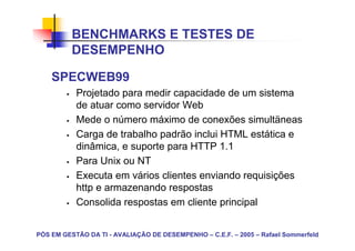 BENCHMARKS E TESTES DE
          DESEMPENHO

    SPECWEB99
           Projetado para medir capacidade de um sistema
           de atuar como servidor Web
           Mede o número máximo de conexões simultäneas
           Carga de trabalho padrão inclui HTML estática e
           dinâmica, e suporte para HTTP 1.1
           Para Unix ou NT
           Executa em vários clientes enviando requisições
           http e armazenando respostas
           Consolida respostas em cliente principal


PÓS EM GESTÃO DA TI - AVALIAÇÃO DE DESEMPENHO – C.E.F. – 2005 – Rafael Sommerfeld
 