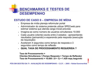 BENCHMARKS E TESTES DE
          DESEMPENHO
    ESTUDO DE CASO 8 – EMPRESA DE MÍDIA
           Empresa de mídia planeja reformular portal
           Administrador do sistema pretende utilizar SPECweb para
           estimar sistema que atenda carga inicial prevista
           Imagina-se como número de usuários simultaneos 10.000
           Cada usuário (cliente) oscila entre 2 estados : apresentando
           resultados (pensando) e esperando pela resposta (execução
           da requisição)
           Aceitaram 4 segundos como tempo de resposta e 3
           segundos como tempo de reflexão
           QUAL TAXA DE PROCESSAMENTO REQUERIDA ?

          Taxa de Processamento =
          Clientes Simultaneos / (Tempo Resposta + Tempo de Reflexão)
          Taxa de Processamento = 10.000 / (4 + 3) = 1.429 reqs./segundo

PÓS EM GESTÃO DA TI - AVALIAÇÃO DE DESEMPENHO – C.E.F. – 2005 – Rafael Sommerfeld
                                                                                    !
 