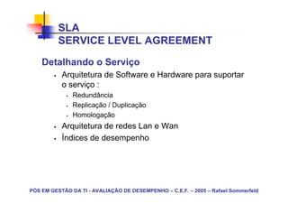 SLA
          SERVICE LEVEL AGREEMENT
    Detalhando o Serviço
           Arquitetura de Software e Hardware para suportar
           o serviço :
               Redundância
               Replicação / Duplicação
               Homologação
           Arquitetura de redes Lan e Wan
           Índices de desempenho




PÓS EM GESTÃO DA TI - AVALIAÇÃO DE DESEMPENHO – C.E.F. – 2005 – Rafael Sommerfeld
 