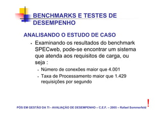 BENCHMARKS E TESTES DE
          DESEMPENHO
    ANALISANDO O ESTUDO DE CASO
       Examinando os resultados do benchmark
       SPECweb, pode-se encontrar um sistema
       que atenda aos requisitos de carga, ou
       seja :
               Número de conexões maior que 4.001
               Taxa de Processamento maior que 1.429
               requisições por segundo




PÓS EM GESTÃO DA TI - AVALIAÇÃO DE DESEMPENHO – C.E.F. – 2005 – Rafael Sommerfeld
                                                                                    !
 