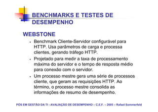 BENCHMARKS E TESTES DE
          DESEMPENHO

    WEBSTONE
           Benchmark Cliente-Servidor configurável para
           HTTP. Usa parâmetros de carga e processa
           clientes, gerando tráfego HTTP.
           Projetado para medir a taxa de processamento
           máxima do servidor e o tempo de resposta médio
           para conexão com o servidor.
           Um processo mestre gera uma série de processos
           cliente, que geram as requisições HTTP. Ao
           término, o processo mestre consolida as
           informações de resumo de desempenho.

PÓS EM GESTÃO DA TI - AVALIAÇÃO DE DESEMPENHO – C.E.F. – 2005 – Rafael Sommerfeld
 