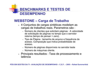 BENCHMARKS E TESTES DE
          DESEMPENHO
    WEBSTONE – Carga de Trabalho
           4 Conjuntos de cargas sintéticas modelam as
           cargas de trabalhos reais. Parametros são :
               Número de clientes que solicitam páginas : A velocidade
               de solicitação de páginas no tempo que o servidor
               retorna (tempo de pensar = zero).
               Tipo de Página : tamanho de arquivo e frequência de
               acesso. Composição que indica probabilidade de
               acesso.
               Número de páginas disponíveis no servidor teste
               Número de máquinas cliente.
           Principais resultados : Taxa de processamento e
           latência

PÓS EM GESTÃO DA TI - AVALIAÇÃO DE DESEMPENHO – C.E.F. – 2005 – Rafael Sommerfeld
 