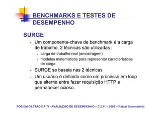 BENCHMARKS E TESTES DE
          DESEMPENHO

    SURGE
           Um componente-chave de benchmark é a carga
           de trabalho. 2 técnicas são utilizadas :
               carga de trabalho real (amostragem)
               modelos matemáticos para representar características
               de carga
           SURGE se baseia nas 2 técnicas
           Um usuário é definido como um processo em loop
           que alterna entre fazer requisição HTTP e
           permanecer ocioso.



PÓS EM GESTÃO DA TI - AVALIAÇÃO DE DESEMPENHO – C.E.F. – 2005 – Rafael Sommerfeld
 