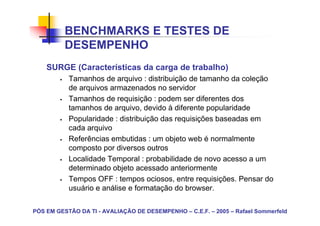 BENCHMARKS E TESTES DE
          DESEMPENHO
    SURGE (Características da carga de trabalho)
           Tamanhos de arquivo : distribuição de tamanho da coleção
           de arquivos armazenados no servidor
           Tamanhos de requisição : podem ser diferentes dos
           tamanhos de arquivo, devido à diferente popularidade
           Popularidade : distribuição das requisições baseadas em
           cada arquivo
           Referências embutidas : um objeto web é normalmente
           composto por diversos outros
           Localidade Temporal : probabilidade de novo acesso a um
           determinado objeto acessado anteriormente
           Tempos OFF : tempos ociosos, entre requisições. Pensar do
           usuário e análise e formatação do browser.

PÓS EM GESTÃO DA TI - AVALIAÇÃO DE DESEMPENHO – C.E.F. – 2005 – Rafael Sommerfeld
 