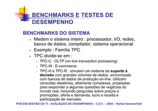 BENCHMARKS E TESTES DE
          DESEMPENHO
    BENCHMARKS DO SISTEMA
           Medem o sistema inteiro : processador, I/O, redes,
           banco de dados, compilador, sistema operacional
           Exemplo : Família TPC
           TPC divide-se em :
               TPC-C : OLTP (on line transaction processing)
               TPC-W : E-commerce
               TPC-H e TPC-R : simulam um sistema de suporte à
               decisão com grandes volumes de dados, sincronizado
               com bancos de dados de produção on-line. Utilizam
               consultas aleatórias, altamente complexas, projetadas
               para responder a algumas questões de negócios do
               mundo real, incluindo perguntas sobre preços e
               promoções, oferta e demanda, lucro e receita e
               participação de mercado.
PÓS EM GESTÃO DA TI - AVALIAÇÃO DE DESEMPENHO – C.E.F. – 2005 – Rafael Sommerfeld
 