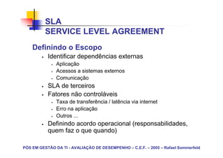 SLA
          SERVICE LEVEL AGREEMENT
    Definindo o Escopo
           Identificar dependências externas
               Aplicação
               Acessos a sistemas externos
               Comunicação
           SLA de terceiros
           Fatores não controláveis
               Taxa de transferência / latência via internet
               Erro na aplicação
               Outros ...
           Definindo acordo operacional (responsabilidades,
           quem faz o que quando)

PÓS EM GESTÃO DA TI - AVALIAÇÃO DE DESEMPENHO – C.E.F. – 2005 – Rafael Sommerfeld
 