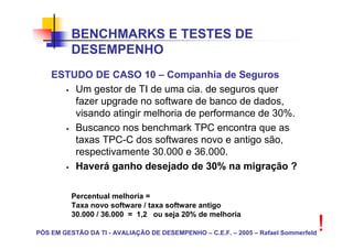 BENCHMARKS E TESTES DE
          DESEMPENHO
    ESTUDO DE CASO 10 – Companhia de Seguros
        Um gestor de TI de uma cia. de seguros quer
        fazer upgrade no software de banco de dados,
        visando atingir melhoria de performance de 30%.
        Buscanco nos benchmark TPC encontra que as
        taxas TPC-C dos softwares novo e antigo são,
        respectivamente 30.000 e 36.000.
        Haverá ganho desejado de 30% na migração ?

          Percentual melhoria =
          Taxa novo software / taxa software antigo
          30.000 / 36.000 = 1,2 ou seja 20% de melhoria

PÓS EM GESTÃO DA TI - AVALIAÇÃO DE DESEMPENHO – C.E.F. – 2005 – Rafael Sommerfeld
                                                                                    !
 