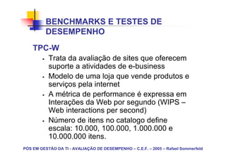 BENCHMARKS E TESTES DE
          DESEMPENHO
    TPC-W
           Trata da avaliação de sites que oferecem
           suporte a atividades de e-business
           Modelo de uma loja que vende produtos e
           serviços pela internet
           A métrica de performance é expressa em
           Interações da Web por segundo (WIPS –
           Web interactions per second)
           Número de itens no catalogo define
           escala: 10.000, 100.000, 1.000.000 e
           10.000.000 itens.
PÓS EM GESTÃO DA TI - AVALIAÇÃO DE DESEMPENHO – C.E.F. – 2005 – Rafael Sommerfeld
 