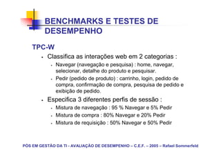 BENCHMARKS E TESTES DE
          DESEMPENHO
    TPC-W
           Classifica as interações web em 2 categorias :
               Navegar (navegação e pesquisa) : home, navegar,
               selecionar, detalhe do produto e pesquisar.
               Pedir (pedido de produto) : carrinho, login, pedido de
               compra, confirmação de compra, pesquisa de pedido e
               exibição de pedido.
           Especifica 3 diferentes perfis de sessão :
               Mistura de navegação : 95 % Navegar e 5% Pedir
               Mistura de compra : 80% Navegar e 20% Pedir
               Mistura de requisição : 50% Navegar e 50% Pedir



PÓS EM GESTÃO DA TI - AVALIAÇÃO DE DESEMPENHO – C.E.F. – 2005 – Rafael Sommerfeld
 