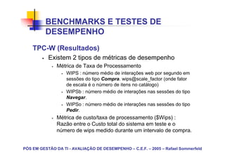 BENCHMARKS E TESTES DE
          DESEMPENHO
    TPC-W (Resultados)
           Existem 2 tipos de métricas de desempenho
               Métrica de Taxa de Processamento
                   WIPS : número médio de interações web por segundo em
                   sessões do tipo Compra. wips@scale_factor (onde fator
                   de escala é o número de itens no catálogo)
                   WIPSb : número médio de interações nas sessões do tipo
                   Navegar.
                   WIPSo : número médio de interações nas sessões do tipo
                   Pedir.
               Métrica de custo/taxa de processamento ($Wips) :
               Razão entre o Custo total do sistema em teste e o
               número de wips medido durante um intervalo de compra.


PÓS EM GESTÃO DA TI - AVALIAÇÃO DE DESEMPENHO – C.E.F. – 2005 – Rafael Sommerfeld
 