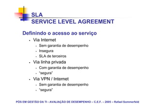 SLA
          SERVICE LEVEL AGREEMENT
    Definindo o acesso ao serviço
           Via Internet
               Sem garantia de desempenho
               Insegura
               SLA de terceiros
           Via linha privada
               Com garantia de desempenho
               “segura”
           Via VPN / Internet
               Sem garantia de desempenho
               “segura”


PÓS EM GESTÃO DA TI - AVALIAÇÃO DE DESEMPENHO – C.E.F. – 2005 – Rafael Sommerfeld
 