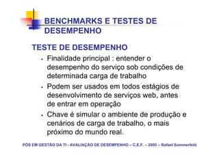 BENCHMARKS E TESTES DE
          DESEMPENHO

    TESTE DE DESEMPENHO
           Finalidade principal : entender o
           desempenho do serviço sob condições de
           determinada carga de trabalho
           Podem ser usados em todos estágios de
           desenvolvimento de serviços web, antes
           de entrar em operação
           Chave é simular o ambiente de produção e
           cenários de carga de trabalho, o mais
           próximo do mundo real.
PÓS EM GESTÃO DA TI - AVALIAÇÃO DE DESEMPENHO – C.E.F. – 2005 – Rafael Sommerfeld
 
