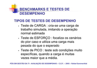 BENCHMARKS E TESTES DE
          DESEMPENHO

    TIPOS DE TESTES DE DESEMPENHO
           Teste de CARGA : cria-se uma carga de
           trabalho simulada, imitando a operação
           normal estimada
           Teste de ESFORÇO : focaliza os cenários
           do pior caso e utiliza uma carga mais
           pesada do que o esperado
           Teste de PICO : teste sob condições muito
           específicas, quando a carga é muitas
           vezes maior que a média.
PÓS EM GESTÃO DA TI - AVALIAÇÃO DE DESEMPENHO – C.E.F. – 2005 – Rafael Sommerfeld
 