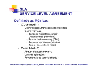 SLA
          SERVICE LEVEL AGREEMENT
    Definindo as Métricas
           O que medir ?
               Definir acessos/transações de referência
               Definir métricas
                   Tempo de resposta (segundos)
                   Disponibilidade (percentual)
                   Taxa de backup/recovery (GB/s)
                   Tempo de atendimento (minutos)
                   Taxa de transferência (Kbps)
           Como Medir ?
               Através de acesso externo
               Logs de aplicações
               Ferramentas de gerenciamento

PÓS EM GESTÃO DA TI - AVALIAÇÃO DE DESEMPENHO – C.E.F. – 2005 – Rafael Sommerfeld
 