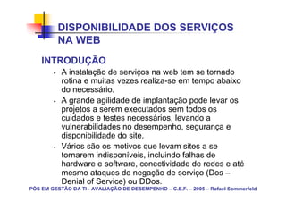 DISPONIBILIDADE DOS SERVIÇOS
          NA WEB
    INTRODUÇÃO
           A instalação de serviços na web tem se tornado
           rotina e muitas vezes realiza-se em tempo abaixo
           do necessário.
           A grande agilidade de implantação pode levar os
           projetos a serem executados sem todos os
           cuidados e testes necessários, levando a
           vulnerabilidades no desempenho, segurança e
           disponibilidade do site.
           Vários são os motivos que levam sites a se
           tornarem indisponíveis, incluindo falhas de
           hardware e software, conectividade de redes e até
           mesmo ataques de negação de serviço (Dos –
           Denial of Service) ou DDos.
PÓS EM GESTÃO DA TI - AVALIAÇÃO DE DESEMPENHO – C.E.F. – 2005 – Rafael Sommerfeld
 