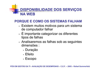 DISPONIBILIDADE DOS SERVIÇOS
          NA WEB
    PORQUE E COMO OS SISTEMAS FALHAM
       Existem muitos motivos para um sistema
       de computador falhar
       É importante categorizar os diferentes
       tipos de falhas
       Analisaremos as falhas sob as seguintes
       dimensões :
          Duração
          Efeito
          Escopo

PÓS EM GESTÃO DA TI - AVALIAÇÃO DE DESEMPENHO – C.E.F. – 2005 – Rafael Sommerfeld
 