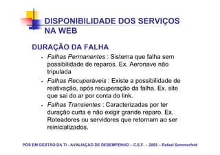 DISPONIBILIDADE DOS SERVIÇOS
          NA WEB
    DURAÇÃO DA FALHA
           Falhas Permanentes : Sistema que falha sem
           possibilidade de reparos. Ex. Aeronave não
           tripulada
           Falhas Recuperáveis : Existe a possibilidade de
           reativação, após recuperação da falha. Ex. site
           que sai do ar por conta do link.
           Falhas Transientes : Caracterizadas por ter
           duração curta e não exigir grande reparo. Ex.
           Roteadores ou servidores que retornam ao ser
           reinicializados.

PÓS EM GESTÃO DA TI - AVALIAÇÃO DE DESEMPENHO – C.E.F. – 2005 – Rafael Sommerfeld
 