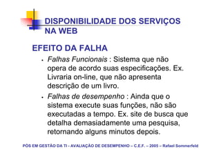 DISPONIBILIDADE DOS SERVIÇOS
          NA WEB

    EFEITO DA FALHA
           Falhas Funcionais : Sistema que não
           opera de acordo suas especificações. Ex.
           Livraria on-line, que não apresenta
           descrição de um livro.
           Falhas de desempenho : Ainda que o
           sistema execute suas funções, não são
           executadas a tempo. Ex. site de busca que
           detalha demasiadamente uma pesquisa,
           retornando alguns minutos depois.
PÓS EM GESTÃO DA TI - AVALIAÇÃO DE DESEMPENHO – C.E.F. – 2005 – Rafael Sommerfeld
 