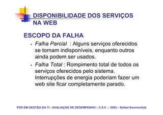 DISPONIBILIDADE DOS SERVIÇOS
          NA WEB

    ESCOPO DA FALHA
           Falha Parcial : Alguns serviços oferecidos
           se tornam indisponíveis, enquanto outros
           ainda podem ser usados.
           Falha Total : Rompimento total de todos os
           serviços oferecidos pelo sistema.
           Interrupções de energia poderiam fazer um
           web site ficar completamente parado.



PÓS EM GESTÃO DA TI - AVALIAÇÃO DE DESEMPENHO – C.E.F. – 2005 – Rafael Sommerfeld
 