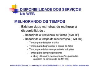 DISPONIBILIDADE DOS SERVIÇOS
          NA WEB

    MELHORANDO OS TEMPOS
           Existem duas maneiras de melhorar a
           disponibilidade :
               Reduzindo a frequência de falhas (+MTTF)
               Reduzindo o tempo de recuperação (- MTTR)
                   Tempo para detectar a falha
                   Tempo para diagnosticar a causa da falha
                   Tempo para determinar possíveis soluções
                   Tempo para corrigir o problema
                      (Log - Histórico de recuperações passadas
                      auxiliam na diminuição do MTTR)

PÓS EM GESTÃO DA TI - AVALIAÇÃO DE DESEMPENHO – C.E.F. – 2005 – Rafael Sommerfeld
 