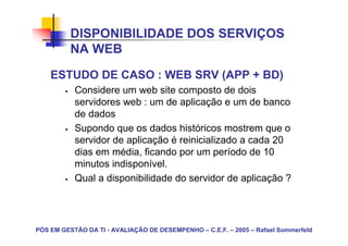 DISPONIBILIDADE DOS SERVIÇOS
          NA WEB
    ESTUDO DE CASO : WEB SRV (APP + BD)
           Considere um web site composto de dois
           servidores web : um de aplicação e um de banco
           de dados
           Supondo que os dados históricos mostrem que o
           servidor de aplicação é reinicializado a cada 20
           dias em média, ficando por um período de 10
           minutos indisponível.
           Qual a disponibilidade do servidor de aplicação ?




PÓS EM GESTÃO DA TI - AVALIAÇÃO DE DESEMPENHO – C.E.F. – 2005 – Rafael Sommerfeld
 