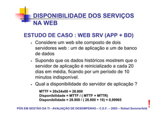 DISPONIBILIDADE DOS SERVIÇOS
          NA WEB
    ESTUDO DE CASO : WEB SRV (APP + BD)
           Considere um web site composto de dois
           servidores web : um de aplicação e um de banco
           de dados
           Supondo que os dados históricos mostrem que o
           servidor de aplicação é reinicializado a cada 20
           dias em média, ficando por um período de 10
           minutos indisponível.
           Qual a disponibilidade do servidor de aplicação ?
             MTTF = 20x24x60 = 28.800
             Disponibilidade = MTTF / ( MTTF + MTTR)
             Disponibilidade = 28.800 / ( 28.800 + 10) = 0,99965

PÓS EM GESTÃO DA TI - AVALIAÇÃO DE DESEMPENHO – C.E.F. – 2005 – Rafael Sommerfeld
                                                                                    !
 