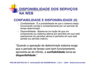 DISPONIBILIDADE DOS SERVIÇOS
          NA WEB
    CONFIABILIDADE E DISPONIBILIDADE (II)
           Confiabilidade : É a probabilidade de que o sistema esteja
           funcionando correta e constantemente por um período de
           tempo determinado.
           Disponibilidade : Baseia-se na noção de que um
           componente (ou sistema) alterna por períodos em que está
           operacional (ou períodos ativos) e períodos em que está
           parado (ou período inativo).


      “Quando a operação de determinado sistema exige
      que o período de tempo com bom funcionamento
      aproxime-se de infinito, a confiabilidade torna-se
      disponibilidade.”

PÓS EM GESTÃO DA TI - AVALIAÇÃO DE DESEMPENHO – C.E.F. – 2005 – Rafael Sommerfeld
 