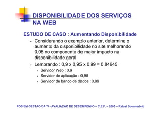DISPONIBILIDADE DOS SERVIÇOS
          NA WEB
    ESTUDO DE CASO : Aumentando Disponibilidade
        Considerando o exemplo anterior, determine o
        aumento da disponibilidade no site melhorando
        0,05 no componente de maior impacto na
        disponibilidade geral
        Lembrando : 0,9 x 0,95 x 0,99 = 0,84645
               Servidor Web : 0,9
               Servidor de aplicação : 0,95
               Servidor de banco de dados : 0,99




PÓS EM GESTÃO DA TI - AVALIAÇÃO DE DESEMPENHO – C.E.F. – 2005 – Rafael Sommerfeld
 