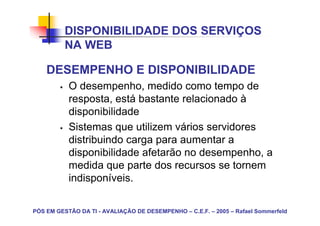 DISPONIBILIDADE DOS SERVIÇOS
          NA WEB

    DESEMPENHO E DISPONIBILIDADE
           O desempenho, medido como tempo de
           resposta, está bastante relacionado à
           disponibilidade
           Sistemas que utilizem vários servidores
           distribuindo carga para aumentar a
           disponibilidade afetarão no desempenho, a
           medida que parte dos recursos se tornem
           indisponíveis.

PÓS EM GESTÃO DA TI - AVALIAÇÃO DE DESEMPENHO – C.E.F. – 2005 – Rafael Sommerfeld
 