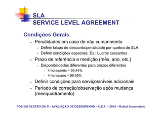 SLA
          SERVICE LEVEL AGREEMENT
    Condições Gerais
           Penalidades em caso de não cumprimento
               Definir faixas de desconto/penalidade por quebra de SLA
               Definir condições especiais. Ex.: Lucros cessantes
           Prazo de referência e medição (mês, ano, etc.)
               Disponibilidades diferentes para prazos diferentes
                   4 horas/mês = 99,44%
                   4 horas/ano = 99,95%
           Definir condições para serviços/níveis adicionais
           Período de correção/observação após mudança
           (reenquadramento)

PÓS EM GESTÃO DA TI - AVALIAÇÃO DE DESEMPENHO – C.E.F. – 2005 – Rafael Sommerfeld
 