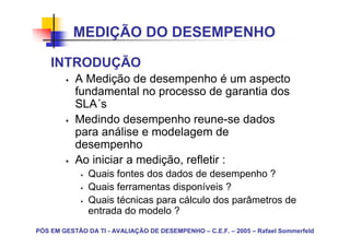 MEDIÇÃO DO DESEMPENHO

    INTRODUÇÃO
           A Medição de desempenho é um aspecto
           fundamental no processo de garantia dos
           SLA´s
           Medindo desempenho reune-se dados
           para análise e modelagem de
           desempenho
           Ao iniciar a medição, refletir :
               Quais fontes dos dados de desempenho ?
               Quais ferramentas disponíveis ?
               Quais técnicas para cálculo dos parâmetros de
               entrada do modelo ?
PÓS EM GESTÃO DA TI - AVALIAÇÃO DE DESEMPENHO – C.E.F. – 2005 – Rafael Sommerfeld
 