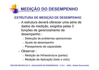 MEDIÇÃO DO DESEMPENHO
    ESTRUTURA DE MEDIÇÃO DE DESEMPENHO
           A estrutura deverá oferecer uma série de
           dados de medição, exigidos pelas 3
           funções de gerenciamento de
           desempenho :
               Detecção de problemas operacionais
               Ajuste de desempenho
               Planejamento de capacidade
           Observar :
               Medição de Infraestrutura (partes)
               Medição de Aplicação (todo o ciclo)

PÓS EM GESTÃO DA TI - AVALIAÇÃO DE DESEMPENHO – C.E.F. – 2005 – Rafael Sommerfeld
 