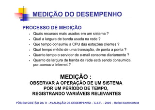 MEDIÇÃO DO DESEMPENHO
    PROCESSO DE MEDIÇÃO
           Quais recursos mais usados em um sistema ?
           Qual a largura de banda usada na rede ?
           Que tempo consumiu a CPU das estações clientes ?
           Qual tempo médio de uma transação, de ponta a ponta ?
           Quanto tempo o servidor de e-mail consome diariamente ?
           Quanto da largura de banda da rede está sendo consumida
           por acesso a internet ?


                             MEDIÇÃO :
         OBSERVAR A OPERAÇÃO DE UM SISTEMA
              POR UM PERÍODO DE TEMPO,
          REGISTRANDO VARIÁVEIS RELEVANTES
PÓS EM GESTÃO DA TI - AVALIAÇÃO DE DESEMPENHO – C.E.F. – 2005 – Rafael Sommerfeld
 