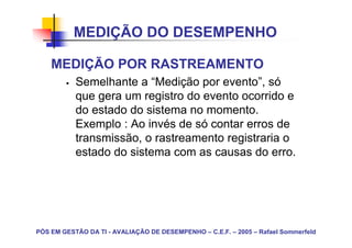 MEDIÇÃO DO DESEMPENHO

    MEDIÇÃO POR RASTREAMENTO
           Semelhante a “Medição por evento”, só
           que gera um registro do evento ocorrido e
           do estado do sistema no momento.
           Exemplo : Ao invés de só contar erros de
           transmissão, o rastreamento registraria o
           estado do sistema com as causas do erro.




PÓS EM GESTÃO DA TI - AVALIAÇÃO DE DESEMPENHO – C.E.F. – 2005 – Rafael Sommerfeld
 