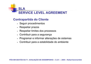 SLA
          SERVICE LEVEL AGREEMENT
    Contrapartida do Cliente
           Seguir procedimentos
           Respeitar prazos
           Respeitar limites dos processos
           Contribuir para a segurança
           Programar e informar alterações de sistemas
           Contribuir para a estabilidade do ambiente




PÓS EM GESTÃO DA TI - AVALIAÇÃO DE DESEMPENHO – C.E.F. – 2005 – Rafael Sommerfeld
 