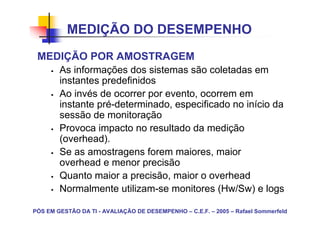 MEDIÇÃO DO DESEMPENHO
 MEDIÇÃO POR AMOSTRAGEM
        As informações dos sistemas são coletadas em
        instantes predefinidos
        Ao invés de ocorrer por evento, ocorrem em
        instante pré-determinado, especificado no início da
        sessão de monitoração
        Provoca impacto no resultado da medição
        (overhead).
        Se as amostragens forem maiores, maior
        overhead e menor precisão
        Quanto maior a precisão, maior o overhead
        Normalmente utilizam-se monitores (Hw/Sw) e logs

PÓS EM GESTÃO DA TI - AVALIAÇÃO DE DESEMPENHO – C.E.F. – 2005 – Rafael Sommerfeld
 