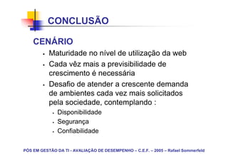 CONCLUSÃO

    CENÁRIO
           Maturidade no nível de utilização da web
           Cada vêz mais a previsibilidade de
           crescimento é necessária
           Desafio de atender a crescente demanda
           de ambientes cada vez mais solicitados
           pela sociedade, contemplando :
               Disponibilidade
               Segurança
               Confiabilidade

PÓS EM GESTÃO DA TI - AVALIAÇÃO DE DESEMPENHO – C.E.F. – 2005 – Rafael Sommerfeld
 