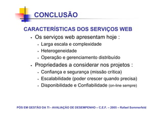 CONCLUSÃO

    CARACTERÍSTICAS DOS SERVIÇOS WEB
       Os serviços web apresentam hoje :
               Larga escala e complexidade
               Heterogeneidade
               Operação e gerenciamento distribuído
           Propriedades a considerar nos projetos :
               Confiança e segurança (missão crítica)
               Escalabilidade (poder crescer quando precisa)
               Disponibilidade e Confiabilidade (on-line sempre)



PÓS EM GESTÃO DA TI - AVALIAÇÃO DE DESEMPENHO – C.E.F. – 2005 – Rafael Sommerfeld
 