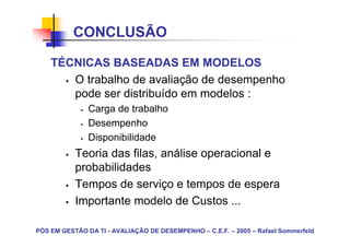 CONCLUSÃO

    TÉCNICAS BASEADAS EM MODELOS
       O trabalho de avaliação de desempenho
       pode ser distribuído em modelos :
               Carga de trabalho
               Desempenho
               Disponibilidade
           Teoria das filas, análise operacional e
           probabilidades
           Tempos de serviço e tempos de espera
           Importante modelo de Custos ...

PÓS EM GESTÃO DA TI - AVALIAÇÃO DE DESEMPENHO – C.E.F. – 2005 – Rafael Sommerfeld
 