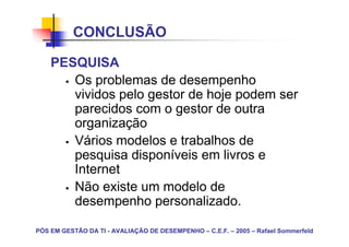 CONCLUSÃO

    PESQUISA
       Os problemas de desempenho
       vividos pelo gestor de hoje podem ser
       parecidos com o gestor de outra
       organização
       Vários modelos e trabalhos de
       pesquisa disponíveis em livros e
       Internet
       Não existe um modelo de
       desempenho personalizado.

PÓS EM GESTÃO DA TI - AVALIAÇÃO DE DESEMPENHO – C.E.F. – 2005 – Rafael Sommerfeld
 