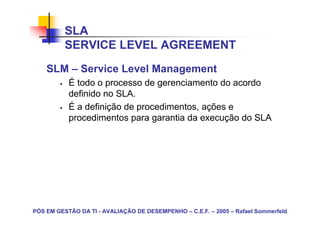 SLA
          SERVICE LEVEL AGREEMENT
    SLM – Service Level Management
           É todo o processo de gerenciamento do acordo
           definido no SLA.
           É a definição de procedimentos, ações e
           procedimentos para garantia da execução do SLA




PÓS EM GESTÃO DA TI - AVALIAÇÃO DE DESEMPENHO – C.E.F. – 2005 – Rafael Sommerfeld
 