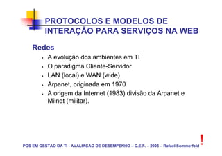 PROTOCOLOS E MODELOS DE
          INTERAÇÃO PARA SERVIÇOS NA WEB
    Redes
           A evolução dos ambientes em TI
           O paradigma Cliente-Servidor
           LAN (local) e WAN (wide)
           Arpanet, originada em 1970
           A origem da Internet (1983) divisão da Arpanet e
           Milnet (militar).




PÓS EM GESTÃO DA TI - AVALIAÇÃO DE DESEMPENHO – C.E.F. – 2005 – Rafael Sommerfeld
                                                                                    !
 