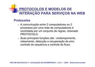 PROTOCOLOS E MODELOS DE
          INTERAÇÃO PARA SERVIÇOS NA WEB
    Protocolos
           A comunicação entre 2 computadores ou 2
           processos por uma rede de computadores é
           controlada por um conjunto de regras, chamado
           PROTOCOLO.
           Suas principais funções são : endereçamento,
           roteamento, detecção e recuperação de erro,
           controle de sequência e controle do fluxo.




PÓS EM GESTÃO DA TI - AVALIAÇÃO DE DESEMPENHO – C.E.F. – 2005 – Rafael Sommerfeld
 